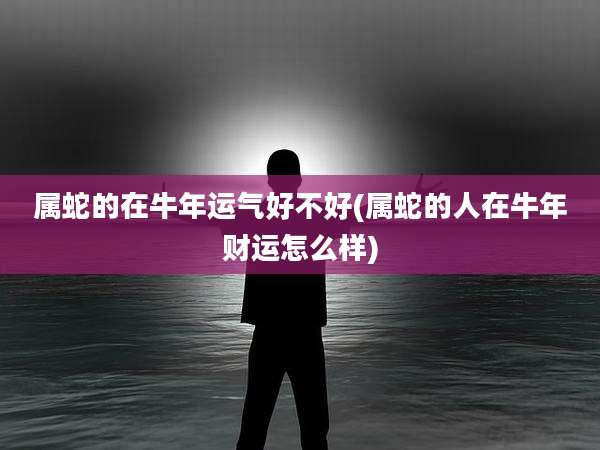 属蛇的在牛年运气好不好(属蛇的人在牛年财运怎么样)