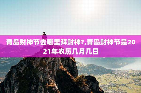 青岛财神节去哪里拜财神?,青岛财神节是2021年农历几月几日