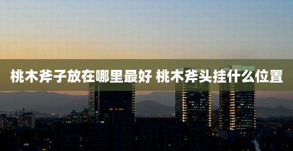桃木斧子放在哪里最好 桃木斧头挂什么位置