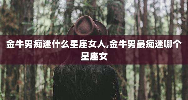 金牛男痴迷什么星座女人,金牛男最痴迷哪个星座女
