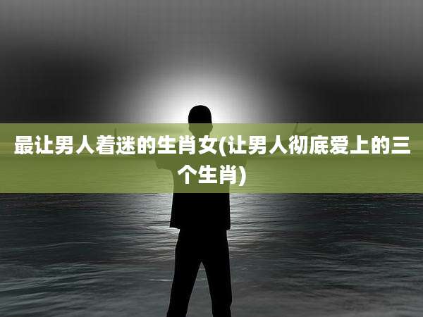 最让男人着迷的生肖女(让男人彻底爱上的三个生肖)