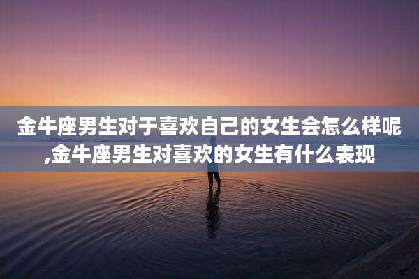 金牛座男生对于喜欢自己的女生会怎么样呢,金牛座男生对喜欢的女生有什么表现