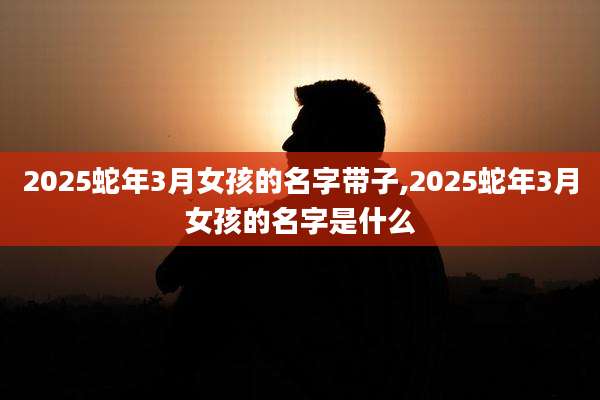 2025蛇年3月女孩的名字带子,2025蛇年3月女孩的名字是什么