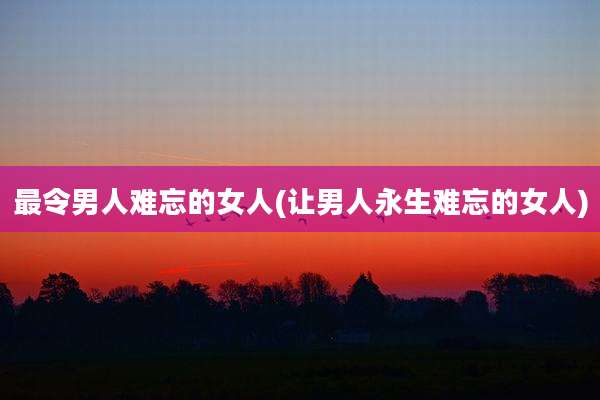 最令男人难忘的女人(让男人永生难忘的女人)
