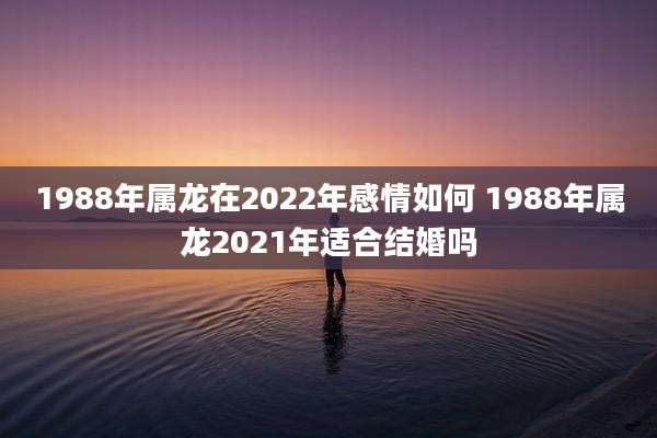 1988年属龙在2022年感情如何 1988年属龙2021年适合结婚吗