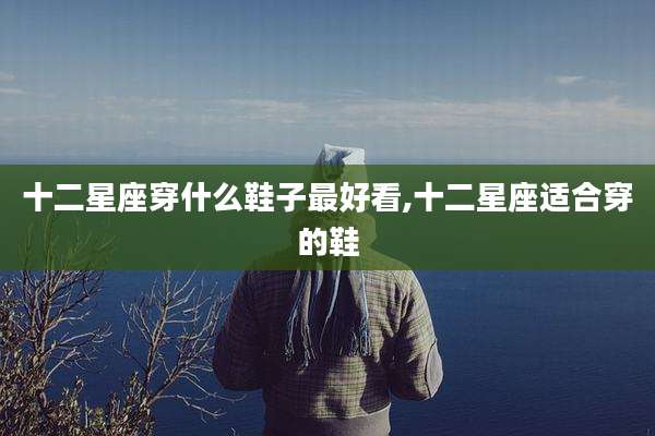 十二星座穿什么鞋子最好看,十二星座适合穿的鞋