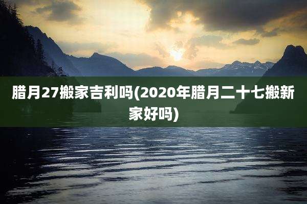 腊月27搬家吉利吗(2020年腊月二十七搬新家好吗)
