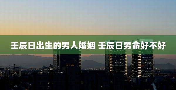 壬辰日出生的男人婚姻 壬辰日男命好不好