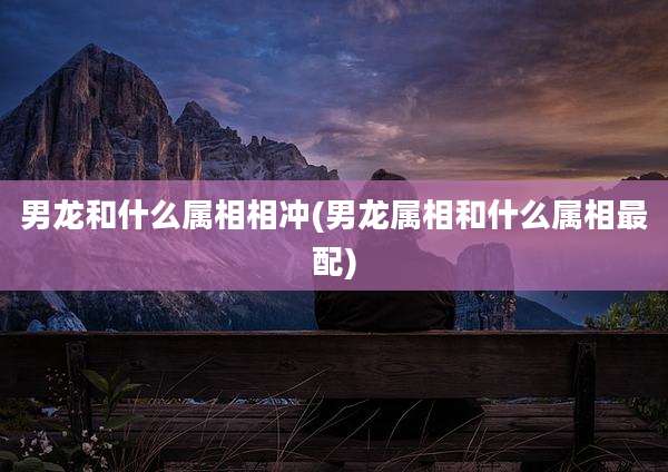 男龙和什么属相相冲(男龙属相和什么属相最配)