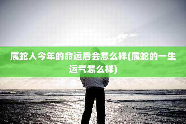 属蛇人今年的命运后会怎么样(属蛇的一生运气怎么样)