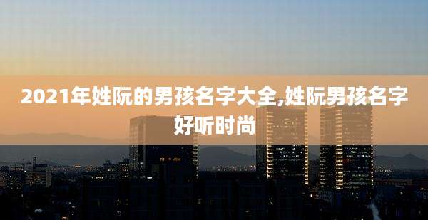 2021年姓阮的男孩名字大全,姓阮男孩名字好听时尚