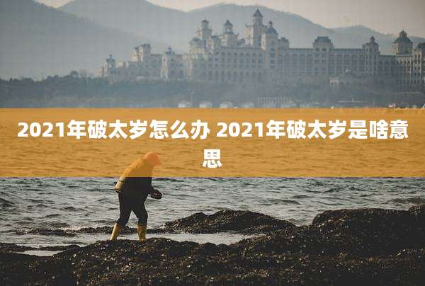 2021年破太岁怎么办 2021年破太岁是啥意思