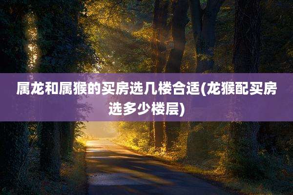 属龙和属猴的买房选几楼合适(龙猴配买房选多少楼层)