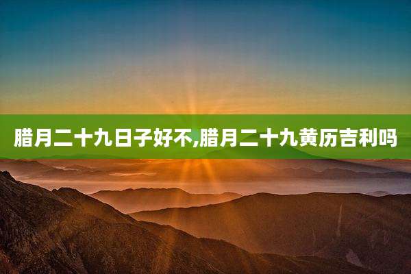 腊月二十九日子好不,腊月二十九黄历吉利吗