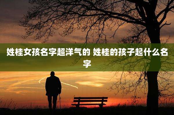 姓桂女孩名字超洋气的 姓桂的孩子起什么名字