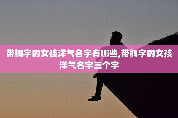 带桐字的女孩洋气名字有哪些,带桐字的女孩洋气名字三个字