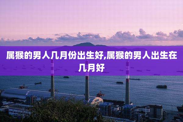 属猴的男人几月份出生好,属猴的男人出生在几月好