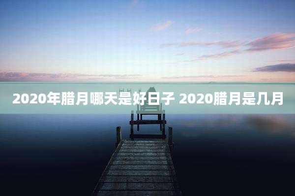 2020年腊月哪天是好日子 2020腊月是几月
