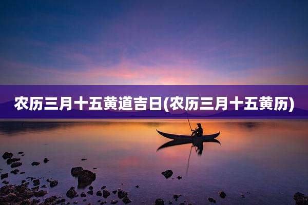 农历三月十五黄道吉日(农历三月十五黄历)