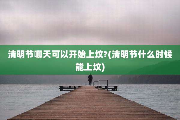 清明节哪天可以开始上坟?(清明节什么时候能上坟)
