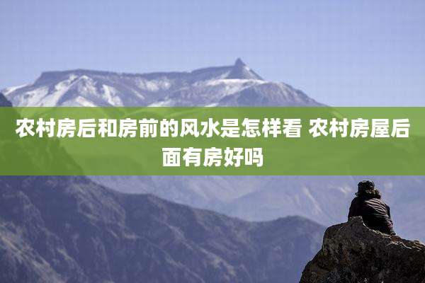农村房后和房前的风水是怎样看 农村房屋后面有房好吗