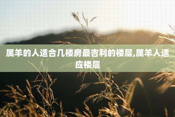 属羊的人适合几楼房最吉利的楼层,属羊人适应楼层