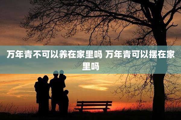 万年青不可以养在家里吗 万年青可以摆在家里吗