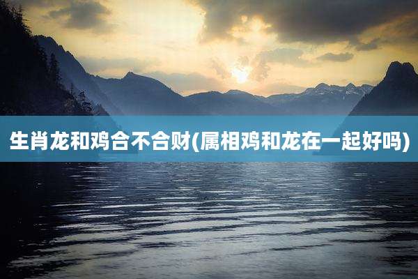 生肖龙和鸡合不合财(属相鸡和龙在一起好吗)