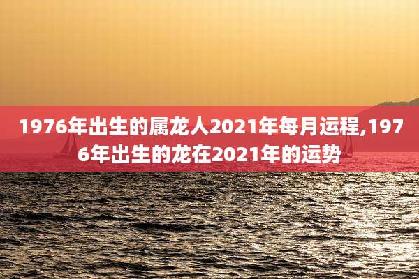1976年出生的属龙人2021年每月运程,1976年出生的龙在2021年的运势
