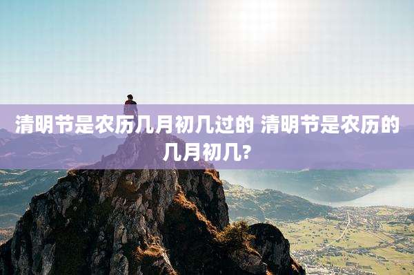 清明节是农历几月初几过的 清明节是农历的几月初几?