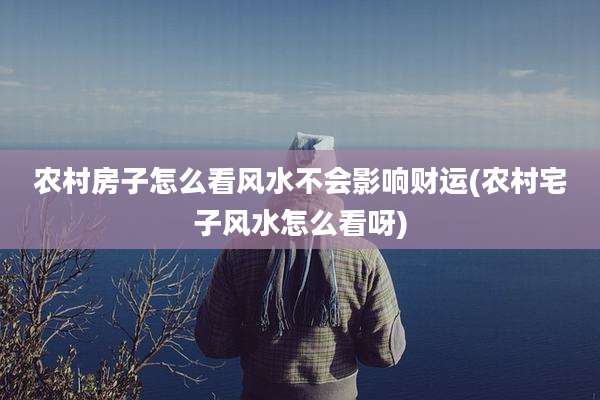 农村房子怎么看风水不会影响财运(农村宅子风水怎么看呀)
