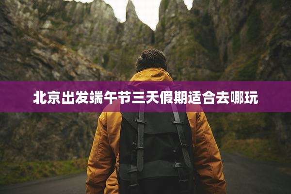 北京出发端午节三天假期适合去哪玩