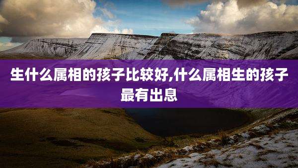 生什么属相的孩子比较好,什么属相生的孩子最有出息