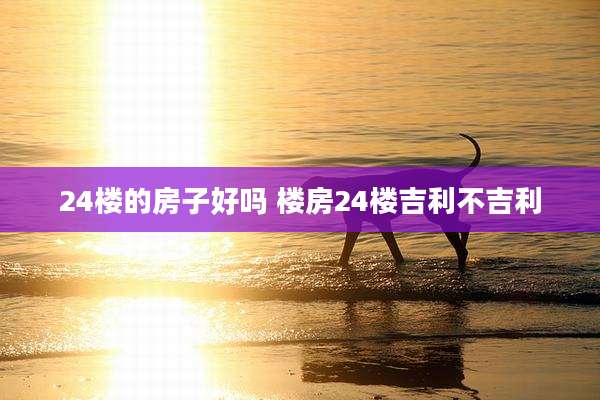 24楼的房子好吗 楼房24楼吉利不吉利