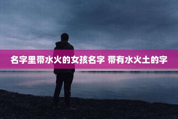 名字里带水火的女孩名字 带有水火土的字