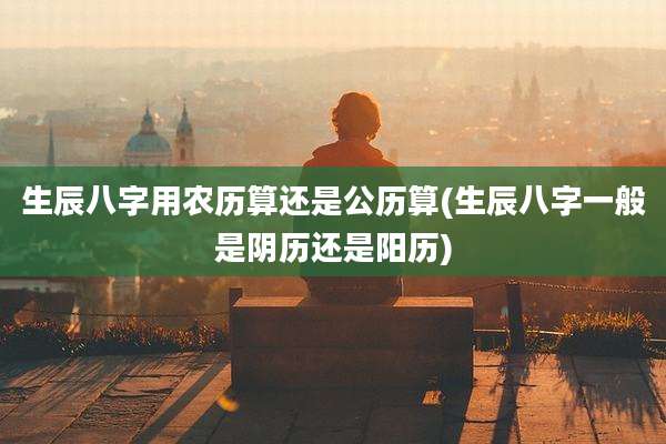 生辰八字用农历算还是公历算(生辰八字一般是阴历还是阳历)