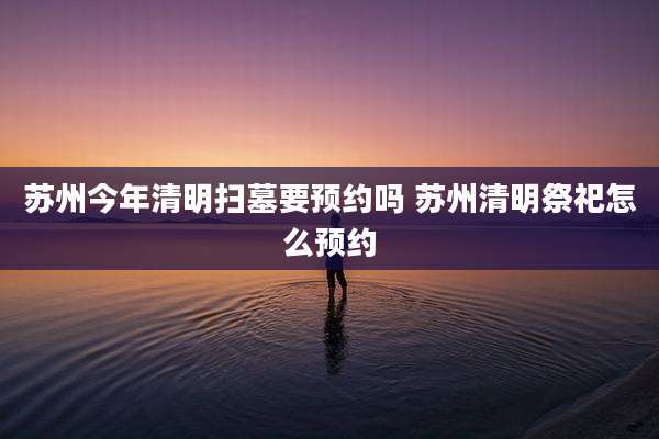 苏州今年清明扫墓要预约吗 苏州清明祭祀怎么预约