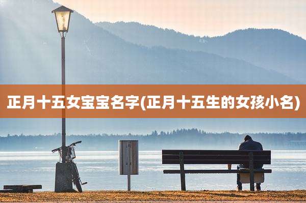 正月十五女宝宝名字(正月十五生的女孩小名)