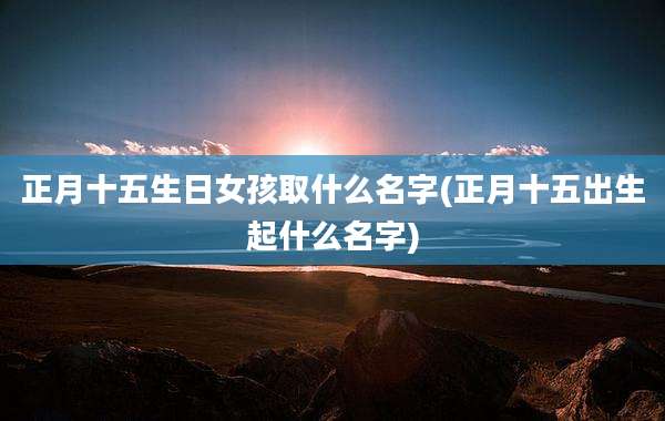正月十五生日女孩取什么名字(正月十五出生起什么名字)