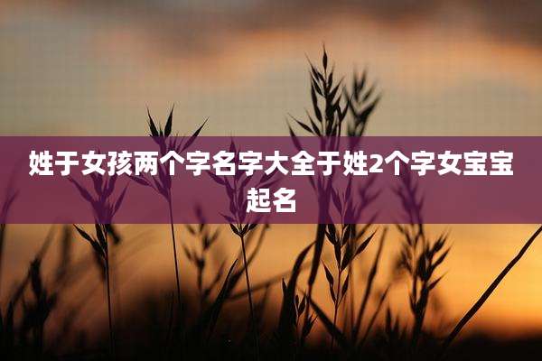 姓于女孩两个字名字大全于姓2个字女宝宝起名