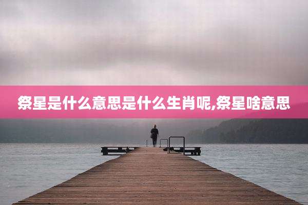 祭星是什么意思是什么生肖呢,祭星啥意思