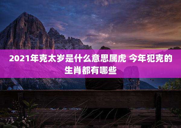 2021年克太岁是什么意思属虎 今年犯克的生肖都有哪些