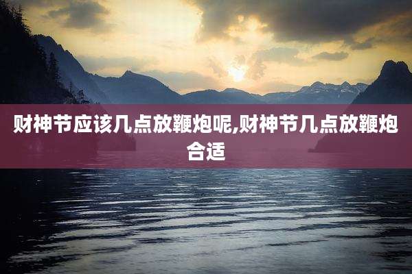 财神节应该几点放鞭炮呢,财神节几点放鞭炮合适