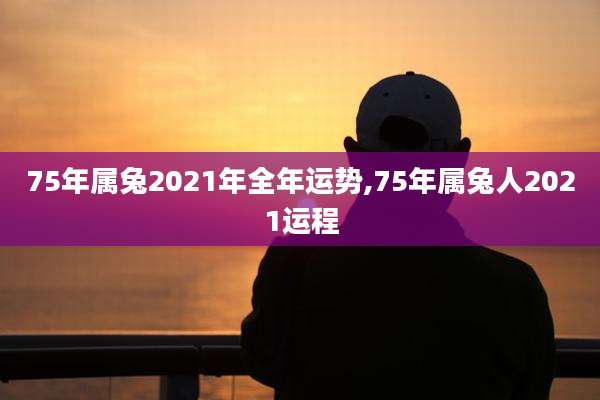 75年属兔2021年全年运势,75年属兔人2021运程