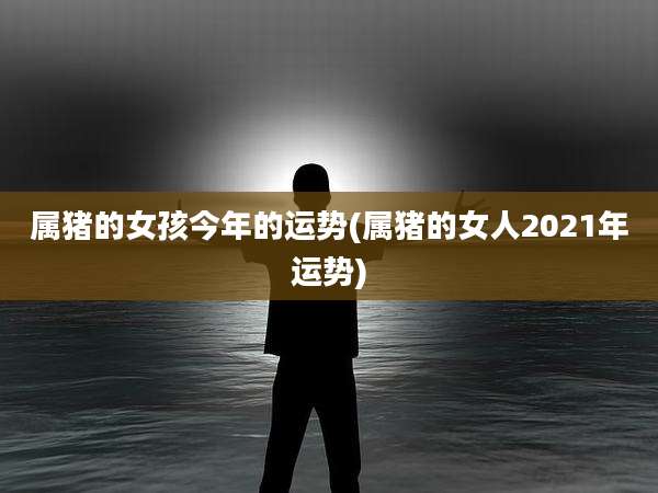 属猪的女孩今年的运势(属猪的女人2021年运势)