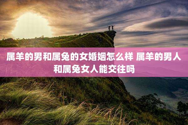 属羊的男和属兔的女婚姻怎么样 属羊的男人和属兔女人能交往吗