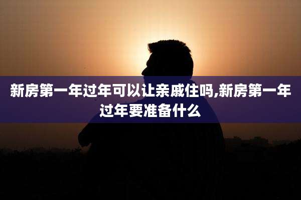 新房第一年过年可以让亲戚住吗,新房第一年过年要准备什么
