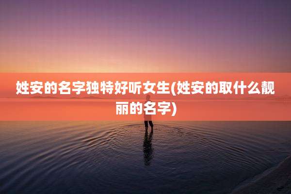 姓安的名字独特好听女生(姓安的取什么靓丽的名字)