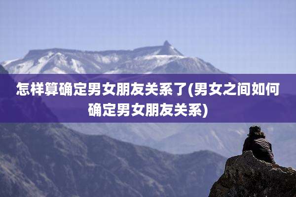 怎样算确定男女朋友关系了(男女之间如何确定男女朋友关系)