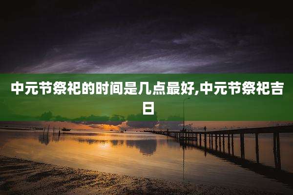 中元节祭祀的时间是几点最好,中元节祭祀吉日